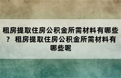 租房提取住房公积金所需材料有哪些？ 租房提取住房公积金所需材料有哪些呢